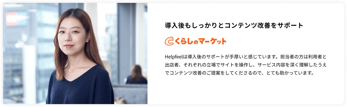 導入後もしっかりとコンテンツ改善をサポート　くらしのマーケット　Helpfeelは導入後のサポートが手厚いと感じています。担当者の方は利用者と出店者、それぞれの立場でサイトを操作し、サービス内容を深く理解したうえでコンテンツ改善のご提案をしてくださるので、とても助かっています。