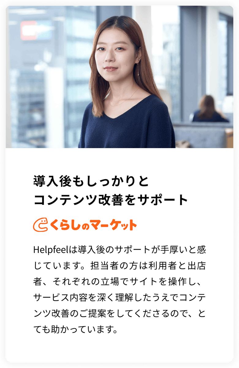 導入後もしっかりとコンテンツ改善をサポート　くらしのマーケット　Helpfeelは導入後のサポートが手厚いと感じています。担当者の方は利用者と出店者、それぞれの立場でサイトを操作し、サービス内容を深く理解したうえでコンテンツ改善のご提案をしてくださるので、とても助かっています。