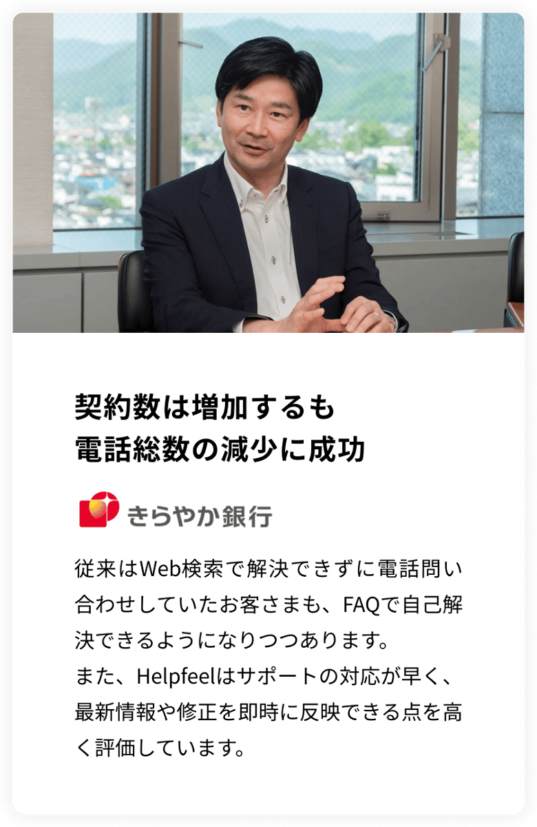 契約数は増加するも電話総数の減少に成功　きらやか銀行　従来はWeb検索で解決できずに電話問い合わせしていたお客さまも、FAQで自己解決できるようになりつつあります。 また、Helpfeelはサポートの対応が早く、最新情報や修正を即時に反映できる点を高く評価しています。