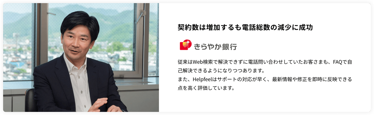 契約数は増加するも電話総数の減少に成功　きらやか銀行　従来はWeb検索で解決できずに電話問い合わせしていたお客さまも、FAQで自己解決できるようになりつつあります。 また、Helpfeelはサポートの対応が早く、最新情報や修正を即時に反映できる点を高く評価しています。