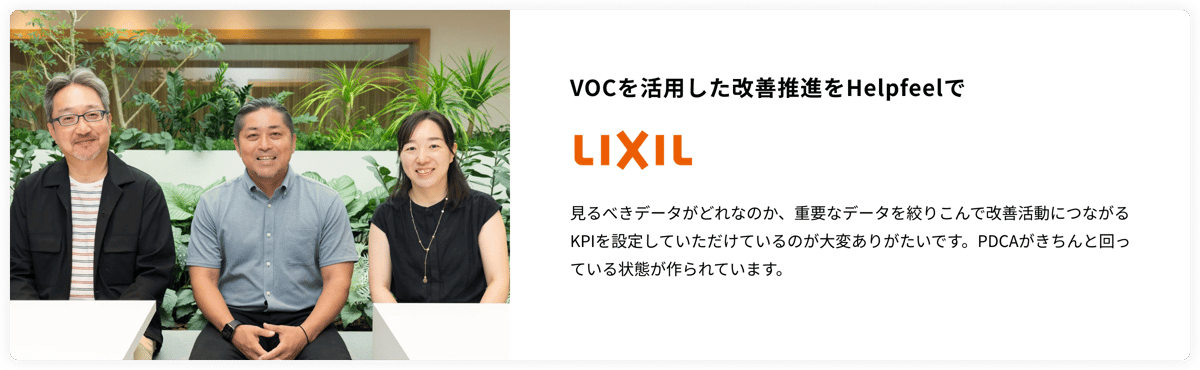 VOCを活用した改善推進をHelpfeelで LIXIL　見るべきデータがどれなのか、重要なデータを絞りこんで改善活動につながるKPIを設定していただけているのが大変ありがたいです。PDCAがきちんと回っている状態が作られています。