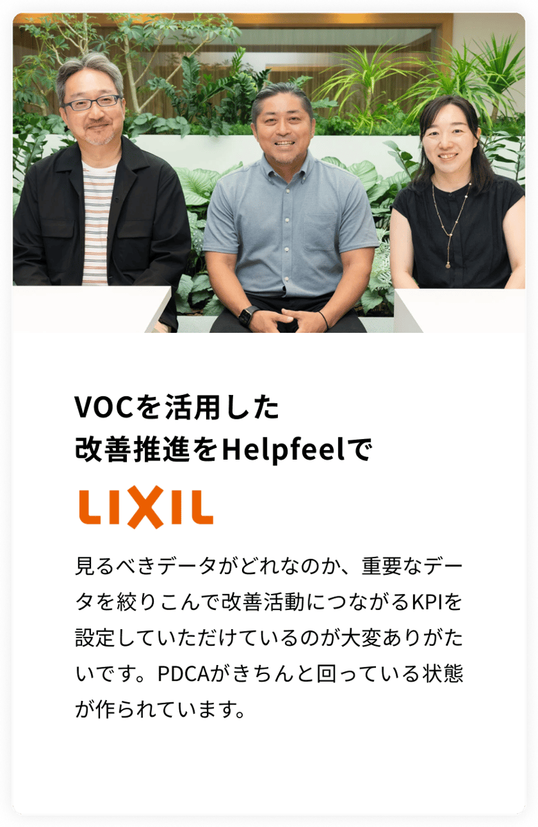 VOCを活用した改善推進をHelpfeelで LIXIL　見るべきデータがどれなのか、重要なデータを絞りこんで改善活動につながるKPIを設定していただけているのが大変ありがたいです。PDCAがきちんと回っている状態が作られています。